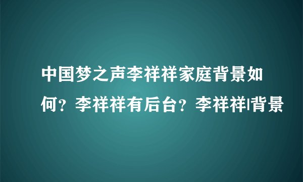 中国梦之声李祥祥家庭背景如何？李祥祥有后台？李祥祥|背景