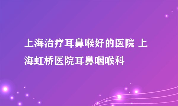 上海治疗耳鼻喉好的医院 上海虹桥医院耳鼻咽喉科