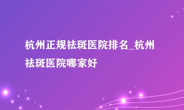 杭州正规祛斑医院排名_杭州祛斑医院哪家好