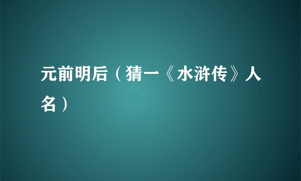 元前明后（猜一《水浒传》人名）