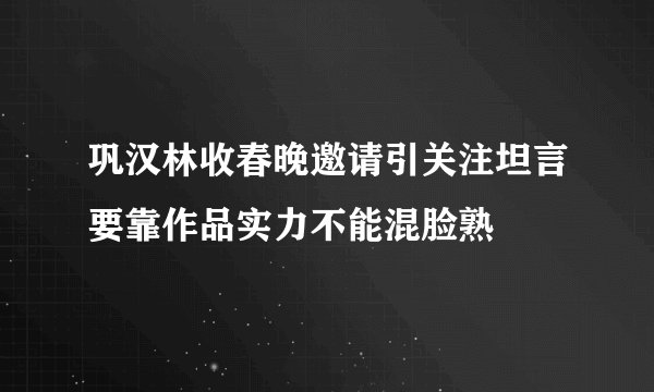 巩汉林收春晚邀请引关注坦言要靠作品实力不能混脸熟