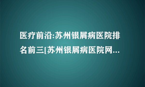 医疗前沿:苏州银屑病医院排名前三[苏州银屑病医院网上挂号]