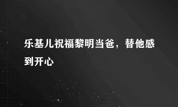 乐基儿祝福黎明当爸，替他感到开心