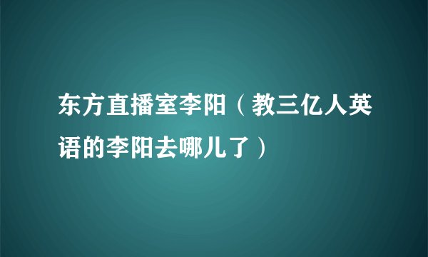 东方直播室李阳（教三亿人英语的李阳去哪儿了）