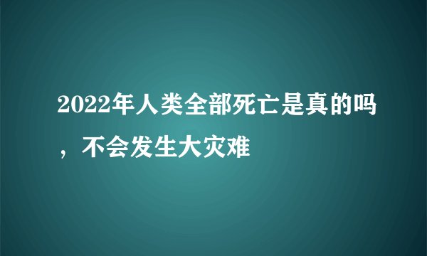 2022年人类全部死亡是真的吗,不会发生大灾难