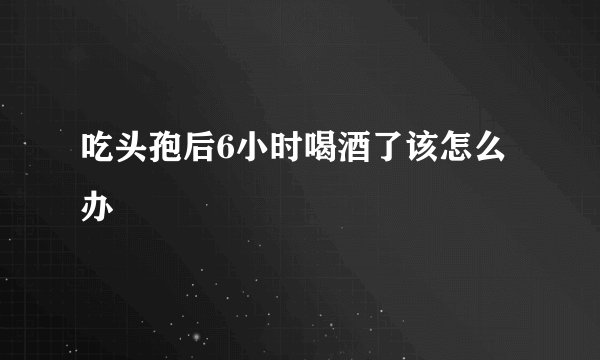 吃头孢后6小时喝酒了该怎么办