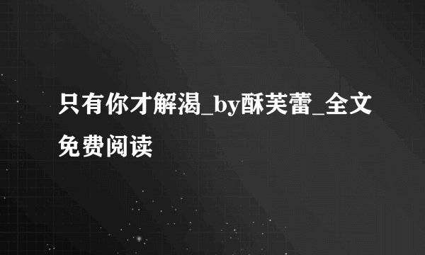 只有你才解渴_by酥芙蕾_全文免费阅读