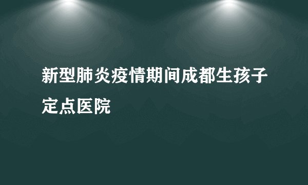 新型肺炎疫情期间成都生孩子定点医院