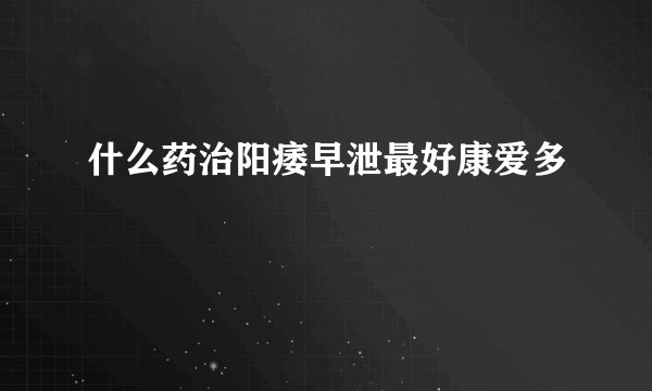 什么药治阳痿早泄最好康爱多
