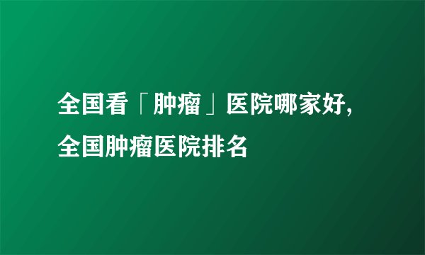 全国看「肿瘤」医院哪家好,全国肿瘤医院排名