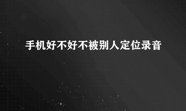 手机好不好不被别人定位录音