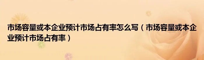 市场容量或本企业预计市场占有率怎么写（市场容量或本企业预计市场占有率）