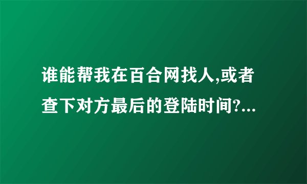 谁能帮我在百合网找人,或者查下对方最后的登陆时间? 重谢!!!