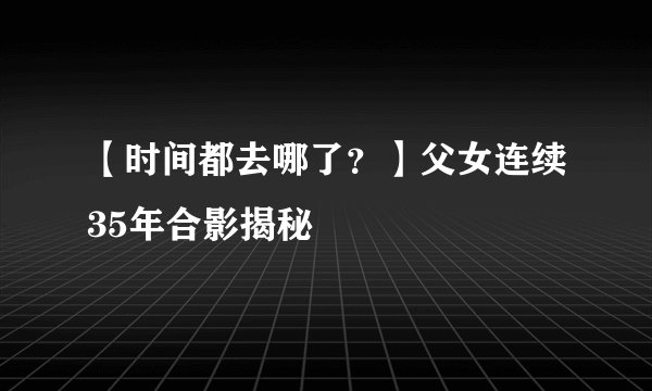 【时间都去哪了？】父女连续35年合影揭秘