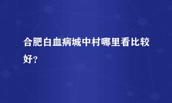 合肥白血病城中村哪里看比较好？