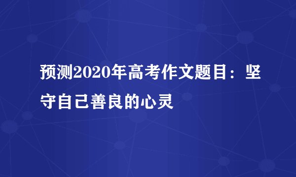 预测2020年高考作文题目:坚守自己善良的心灵