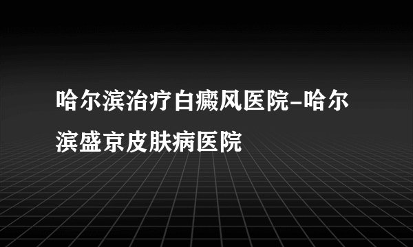 哈尔滨治疗白癜风医院-哈尔滨盛京皮肤病医院