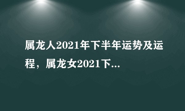 属龙人2021年下半年运势及运程，属龙女2021下半年运势？