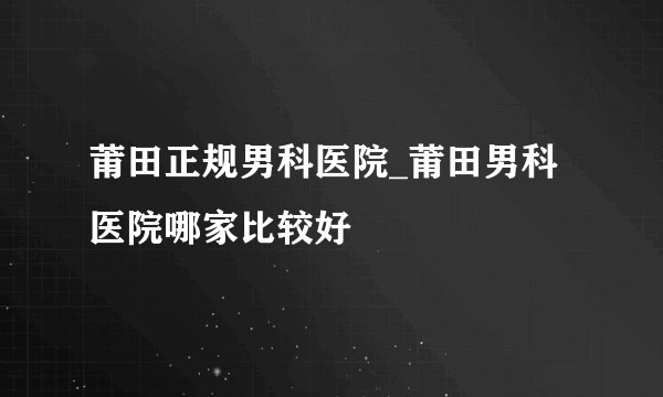 莆田正规男科医院_莆田男科医院哪家比较好