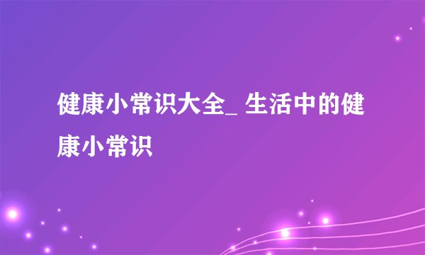 健康小常识大全_ 生活中的健康小常识