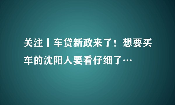 关注丨车贷新政来了！想要买车的沈阳人要看仔细了…