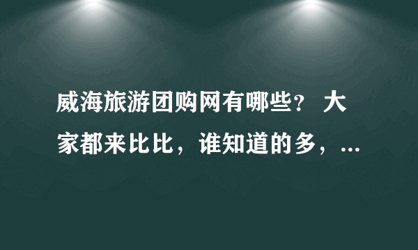 威海旅游团购网有哪些？ 大家都来比比，谁知道的多，呵呵···