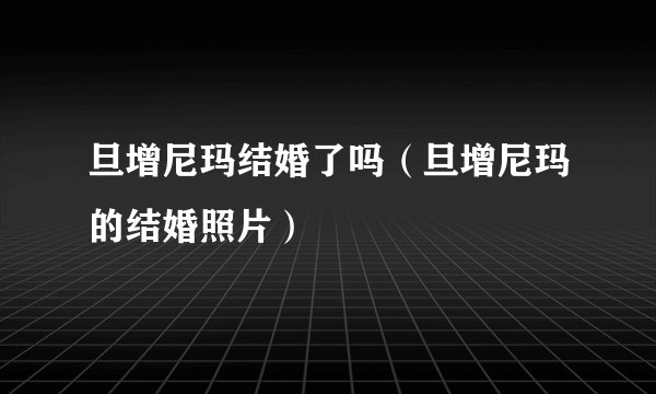 旦增尼玛结婚了吗（旦增尼玛的结婚照片）