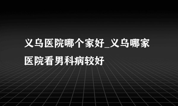 义乌医院哪个家好_义乌哪家医院看男科病较好