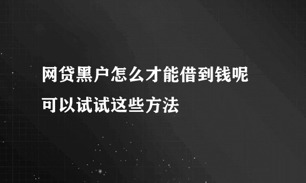 网贷黑户怎么才能借到钱呢 可以试试这些方法
