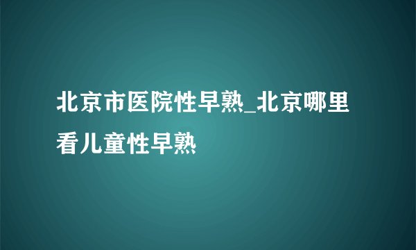北京市医院性早熟_北京哪里看儿童性早熟