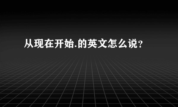 从现在开始.的英文怎么说？