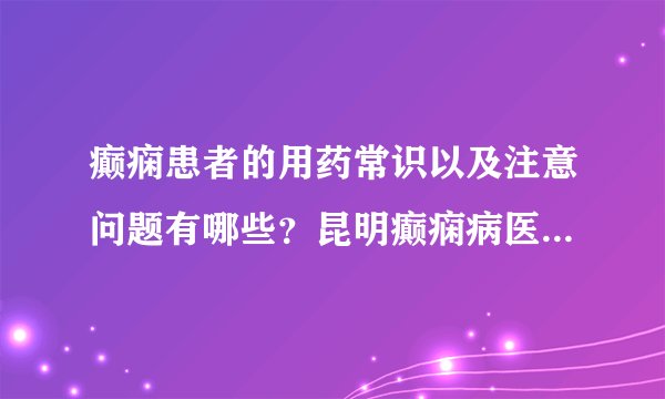 癫痫患者的用药常识以及注意问题有哪些？昆明癫痫病医院哪里好？