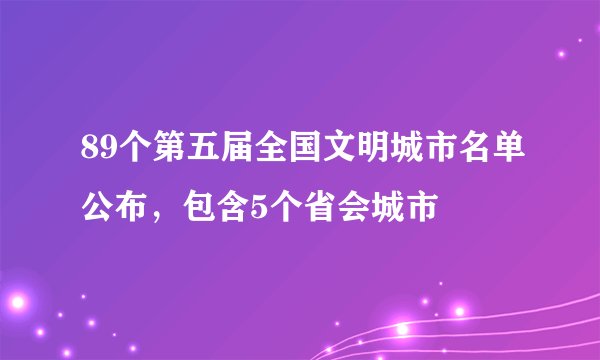 89个第五届全国文明城市名单公布,包含5个省会城市