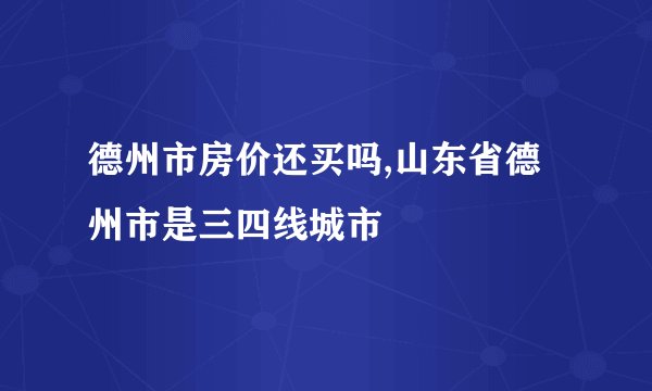 德州市房价还买吗,山东省德州市是三四线城市