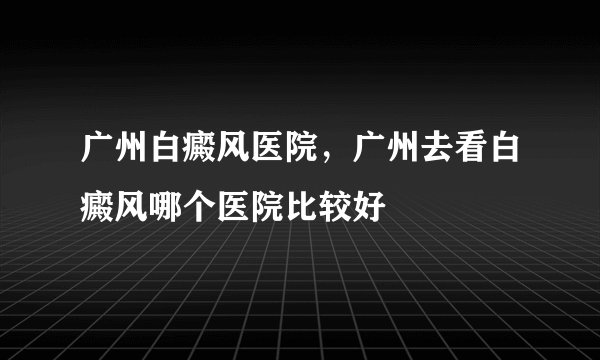 广州白癜风医院，广州去看白癜风哪个医院比较好