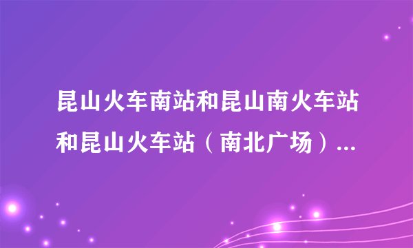 昆山火车南站和昆山南火车站和昆山火车站（南北广场）的区别？？