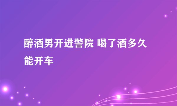 醉酒男开进警院 喝了酒多久能开车