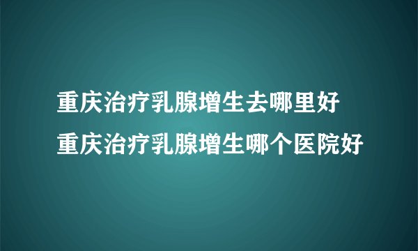 重庆治疗乳腺增生去哪里好 重庆治疗乳腺增生哪个医院好