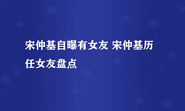 宋仲基自曝有女友 宋仲基历任女友盘点