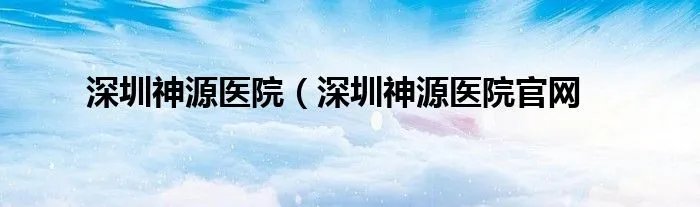 深圳神源医院（深圳神源医院官网