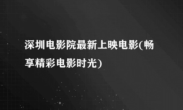 深圳电影院最新上映电影(畅享精彩电影时光)
