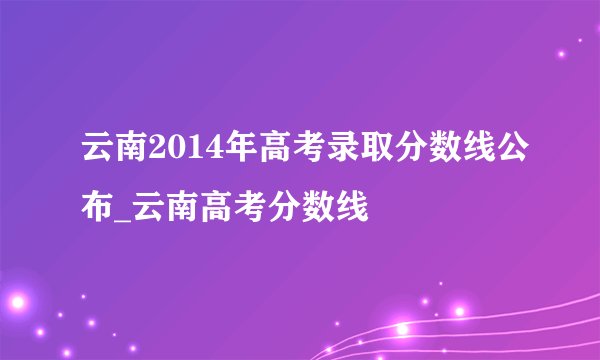 云南2014年高考录取分数线公布_云南高考分数线