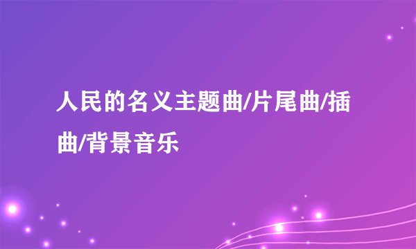 人民的名义主题曲/片尾曲/插曲/背景音乐
