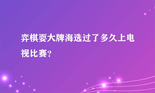 弈棋耍大牌海选过了多久上电视比赛？