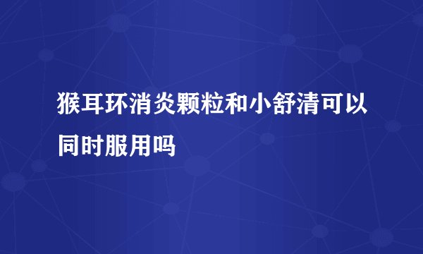 猴耳环消炎颗粒和小舒清可以同时服用吗
