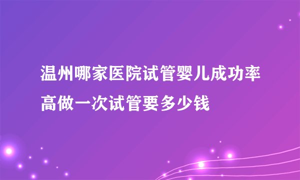 温州哪家医院试管婴儿成功率高做一次试管要多少钱