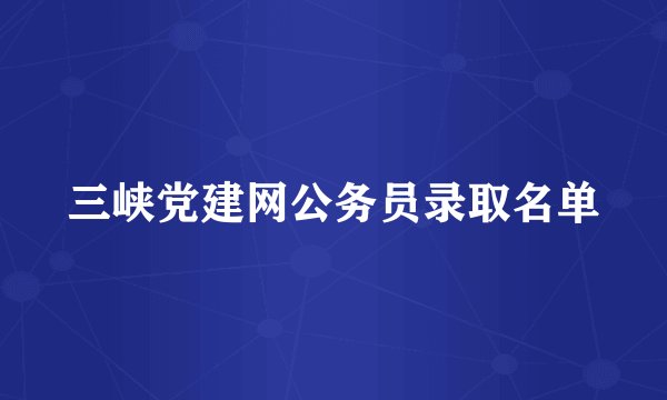 三峡党建网公务员录取名单