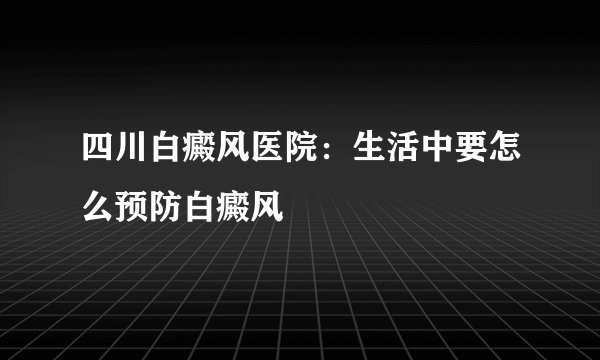 四川白癜风医院：生活中要怎么预防白癜风