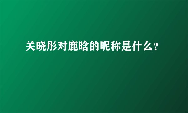 关晓彤对鹿晗的昵称是什么？