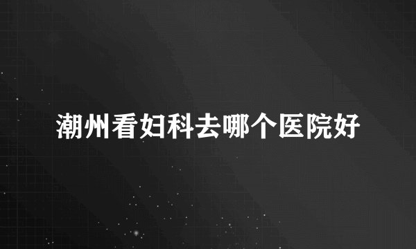 潮州看妇科去哪个医院好